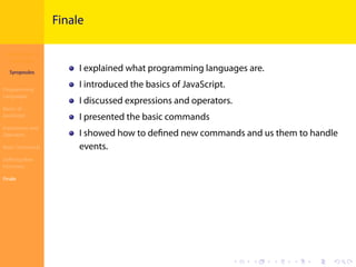 Introduction to
JavaScript
Syropoulos
Programming
Languages
Basics of
JavaScript
Expressions and
Operators
Basic Commands
Deﬁning New
Functions
Finale
.
.
.
.
.
.
.
.
.
.
.
.
.
.
.
.
.
.
.
.
.
.
.
.
.
.
.
.
.
.
.
.
.
.
.
.
.
.
.
.
Finale
I explained what programming languages are.
I introduced the basics of JavaScript.
I discussed expressions and operators.
I presented the basic commands
I showed how to deﬁned new commands and us them to handle
events.
 