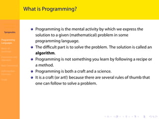 Introduction to
JavaScript
Syropoulos
Programming
Languages
Basics of
JavaScript
Expressions and
Operators
Basic Commands
Deﬁning New
Functions
Finale
.
.
.
.
.
.
.
.
.
.
.
.
.
.
.
.
.
.
.
.
.
.
.
.
.
.
.
.
.
.
.
.
.
.
.
.
.
.
.
.
What is Programming?
Programming is the mental activity by which we express the
solution to a given (mathematical) problem in some
programming language.
The diﬃcult part is to solve the problem. The solution is called an
algorithm.
Programming is not something you learn by following a recipe or
a method.
Programming is both a craft and a science.
It is a craft (or art!) because there are several rules of thumb that
one can follow to solve a problem.
 
