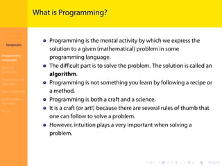 Introduction to
JavaScript
Syropoulos
Programming
Languages
Basics of
JavaScript
Expressions and
Operators
Basic Commands
Deﬁning New
Functions
Finale
.
.
.
.
.
.
.
.
.
.
.
.
.
.
.
.
.
.
.
.
.
.
.
.
.
.
.
.
.
.
.
.
.
.
.
.
.
.
.
.
What is Programming?
Programming is the mental activity by which we express the
solution to a given (mathematical) problem in some
programming language.
The diﬃcult part is to solve the problem. The solution is called an
algorithm.
Programming is not something you learn by following a recipe or
a method.
Programming is both a craft and a science.
It is a craft (or art!) because there are several rules of thumb that
one can follow to solve a problem.
However, intuition plays a very important when solving a
problem.
 