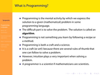 Introduction to
JavaScript
Syropoulos
Programming
Languages
Basics of
JavaScript
Expressions and
Operators
Basic Commands
Deﬁning New
Functions
Finale
.
.
.
.
.
.
.
.
.
.
.
.
.
.
.
.
.
.
.
.
.
.
.
.
.
.
.
.
.
.
.
.
.
.
.
.
.
.
.
.
What is Programming?
Programming is the mental activity by which we express the
solution to a given (mathematical) problem in some
programming language.
The diﬃcult part is to solve the problem. The solution is called an
algorithm.
Programming is not something you learn by following a recipe or
a method.
Programming is both a craft and a science.
It is a craft (or art!) because there are several rules of thumb that
one can follow to solve a problem.
However, intuition plays a very important when solving a
problem.
A programmer is a scientist if mathematicians are scientists.
 