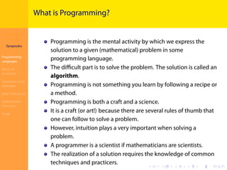 Introduction to
JavaScript
Syropoulos
Programming
Languages
Basics of
JavaScript
Expressions and
Operators
Basic Commands
Deﬁning New
Functions
Finale
.
.
.
.
.
.
.
.
.
.
.
.
.
.
.
.
.
.
.
.
.
.
.
.
.
.
.
.
.
.
.
.
.
.
.
.
.
.
.
.
What is Programming?
Programming is the mental activity by which we express the
solution to a given (mathematical) problem in some
programming language.
The diﬃcult part is to solve the problem. The solution is called an
algorithm.
Programming is not something you learn by following a recipe or
a method.
Programming is both a craft and a science.
It is a craft (or art!) because there are several rules of thumb that
one can follow to solve a problem.
However, intuition plays a very important when solving a
problem.
A programmer is a scientist if mathematicians are scientists.
The realization of a solution requires the knowledge of common
techniques and practicers.
 