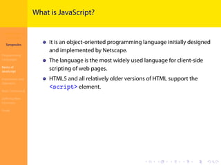 Introduction to
JavaScript
Syropoulos
Programming
Languages
Basics of
JavaScript
Expressions and
Operators
Basic Commands
Deﬁning New
Functions
Finale
.
.
.
.
.
.
.
.
.
.
.
.
.
.
.
.
.
.
.
.
.
.
.
.
.
.
.
.
.
.
.
.
.
.
.
.
.
.
.
.
What is JavaScript?
It is an object-oriented programming language initially designed
and implemented by Netscape.
The language is the most widely used language for client-side
scripting of web pages.
HTML5 and all relatively older versions of HTML support the
<script> element.
 