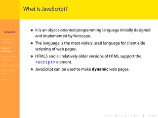 Introduction to
JavaScript
Syropoulos
Programming
Languages
Basics of
JavaScript
Expressions and
Operators
Basic Commands
Deﬁning New
Functions
Finale
.
.
.
.
.
.
.
.
.
.
.
.
.
.
.
.
.
.
.
.
.
.
.
.
.
.
.
.
.
.
.
.
.
.
.
.
.
.
.
.
What is JavaScript?
It is an object-oriented programming language initially designed
and implemented by Netscape.
The language is the most widely used language for client-side
scripting of web pages.
HTML5 and all relatively older versions of HTML support the
<script> element.
JavaScript can be used to make dynamic web pages.
 