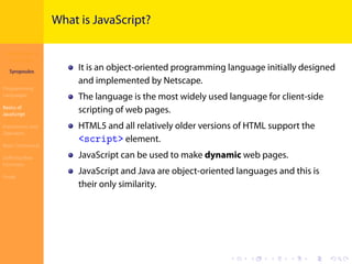 Introduction to
JavaScript
Syropoulos
Programming
Languages
Basics of
JavaScript
Expressions and
Operators
Basic Commands
Deﬁning New
Functions
Finale
.
.
.
.
.
.
.
.
.
.
.
.
.
.
.
.
.
.
.
.
.
.
.
.
.
.
.
.
.
.
.
.
.
.
.
.
.
.
.
.
What is JavaScript?
It is an object-oriented programming language initially designed
and implemented by Netscape.
The language is the most widely used language for client-side
scripting of web pages.
HTML5 and all relatively older versions of HTML support the
<script> element.
JavaScript can be used to make dynamic web pages.
JavaScript and Java are object-oriented languages and this is
their only similarity.
 