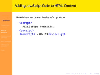 Introduction to
JavaScript
Syropoulos
Programming
Languages
Basics of
JavaScript
Expressions and
Operators
Basic Commands
Deﬁning New
Functions
Finale
.
.
.
.
.
.
.
.
.
.
.
.
.
.
.
.
.
.
.
.
.
.
.
.
.
.
.
.
.
.
.
.
.
.
.
.
.
.
.
.
Adding JavaScript Code to HTML Content
Here is how we can embed JavaScript code:
<script>
JavaScript commands…
</script>
<noscript> WARNING</noscript>
 