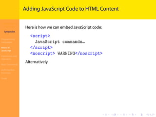 Introduction to
JavaScript
Syropoulos
Programming
Languages
Basics of
JavaScript
Expressions and
Operators
Basic Commands
Deﬁning New
Functions
Finale
.
.
.
.
.
.
.
.
.
.
.
.
.
.
.
.
.
.
.
.
.
.
.
.
.
.
.
.
.
.
.
.
.
.
.
.
.
.
.
.
Adding JavaScript Code to HTML Content
Here is how we can embed JavaScript code:
<script>
JavaScript commands…
</script>
<noscript> WARNING</noscript>
Alternatively
 