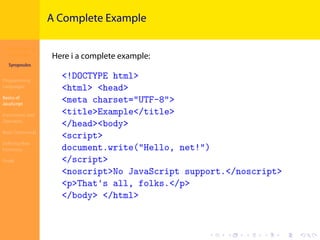 Introduction to
JavaScript
Syropoulos
Programming
Languages
Basics of
JavaScript
Expressions and
Operators
Basic Commands
Deﬁning New
Functions
Finale
.
.
.
.
.
.
.
.
.
.
.
.
.
.
.
.
.
.
.
.
.
.
.
.
.
.
.
.
.
.
.
.
.
.
.
.
.
.
.
.
A Complete Example
Here i a complete example:
<!DOCTYPE html>
<html> <head>
<meta charset="UTF-8">
<title>Example</title>
</head><body>
<script>
document.write("Hello, net!")
</script>
<noscript>No JavaScript support.</noscript>
<p>That's all, folks.</p>
</body> </html>
 