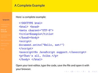 Introduction to
JavaScript
Syropoulos
Programming
Languages
Basics of
JavaScript
Expressions and
Operators
Basic Commands
Deﬁning New
Functions
Finale
.
.
.
.
.
.
.
.
.
.
.
.
.
.
.
.
.
.
.
.
.
.
.
.
.
.
.
.
.
.
.
.
.
.
.
.
.
.
.
.
A Complete Example
Here i a complete example:
<!DOCTYPE html>
<html> <head>
<meta charset="UTF-8">
<title>Example</title>
</head><body>
<script>
document.write("Hello, net!")
</script>
<noscript>No JavaScript support.</noscript>
<p>That's all, folks.</p>
</body> </html>
Open your text-editor, type the code, save the ﬁle and open it with
your browser.
 