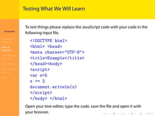 Introduction to
JavaScript
Syropoulos
Programming
Languages
Basics of
JavaScript
Expressions and
Operators
Basic Commands
Deﬁning New
Functions
Finale
.
.
.
.
.
.
.
.
.
.
.
.
.
.
.
.
.
.
.
.
.
.
.
.
.
.
.
.
.
.
.
.
.
.
.
.
.
.
.
.
Testing What We Will Learn
To test things please replace the JavaScript code with your code in the
following input ﬁle.
<!DOCTYPE html>
<html> <head>
<meta charset="UTF-8">
<title>Example</title>
</head><body>
<script>
var x=5
x += 2
document.writeln(x)
</script>
</body> </html>
Open your text-editor, type the code, save the ﬁle and open it with
your browser.
 