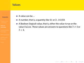 Introduction to
JavaScript
Syropoulos
Programming
Languages
Basics of
JavaScript
Expressions and
Operators
Basic Commands
Deﬁning New
Functions
Finale
.
.
.
.
.
.
.
.
.
.
.
.
.
.
.
.
.
.
.
.
.
.
.
.
.
.
.
.
.
.
.
.
.
.
.
.
.
.
.
.
Values
A value can be…
A number, that is, a quantity like 41 or 3.14159.
A Boolean (logical) value, that is, either the value true or the
value false. These values are answers to questions like 3 ≠ 4 or
3 < 4.
 
