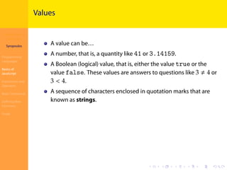 Introduction to
JavaScript
Syropoulos
Programming
Languages
Basics of
JavaScript
Expressions and
Operators
Basic Commands
Deﬁning New
Functions
Finale
.
.
.
.
.
.
.
.
.
.
.
.
.
.
.
.
.
.
.
.
.
.
.
.
.
.
.
.
.
.
.
.
.
.
.
.
.
.
.
.
Values
A value can be…
A number, that is, a quantity like 41 or 3.14159.
A Boolean (logical) value, that is, either the value true or the
value false. These values are answers to questions like 3 ≠ 4 or
3 < 4.
A sequence of characters enclosed in quotation marks that are
known as strings.
 