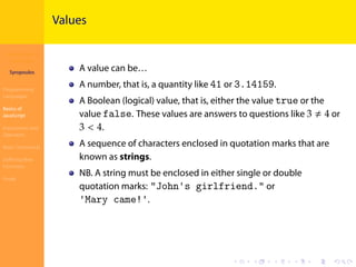 Introduction to
JavaScript
Syropoulos
Programming
Languages
Basics of
JavaScript
Expressions and
Operators
Basic Commands
Deﬁning New
Functions
Finale
.
.
.
.
.
.
.
.
.
.
.
.
.
.
.
.
.
.
.
.
.
.
.
.
.
.
.
.
.
.
.
.
.
.
.
.
.
.
.
.
Values
A value can be…
A number, that is, a quantity like 41 or 3.14159.
A Boolean (logical) value, that is, either the value true or the
value false. These values are answers to questions like 3 ≠ 4 or
3 < 4.
A sequence of characters enclosed in quotation marks that are
known as strings.
NB. A string must be enclosed in either single or double
quotation marks: "John's girlfriend." or
'Mary came!'.
 