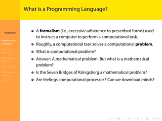 Introduction to
JavaScript
Syropoulos
Programming
Languages
Basics of
JavaScript
Expressions and
Operators
Basic Commands
Deﬁning New
Functions
Finale
.
.
.
.
.
.
.
.
.
.
.
.
.
.
.
.
.
.
.
.
.
.
.
.
.
.
.
.
.
.
.
.
.
.
.
.
.
.
.
.
What is a Programming Language?
A formalism (i.e., excessive adherence to prescribed forms) used
to instruct a computer to perform a computational task.
Roughly, a computational task solves a computational problem.
What is computational problem?
Answer: A mathematical problem. But what is a mathematical
problem?
Is the Seven Bridges of Königsberg a mathematical problem?
Are feelings computational processes? Can we download minds?
 