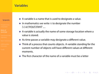Introduction to
JavaScript
Syropoulos
Programming
Languages
Basics of
JavaScript
Expressions and
Operators
Basic Commands
Deﬁning New
Functions
Finale
.
.
.
.
.
.
.
.
.
.
.
.
.
.
.
.
.
.
.
.
.
.
.
.
.
.
.
.
.
.
.
.
.
.
.
.
.
.
.
.
Variables
A variable is a name that is used to designate a value.
In mathematics we write 𝜋 to designate the number
3.1415926535897 ….
A variable is actually the name of some storage location where a
value is stored.
As time passes a variable may designate a diﬀerent value.
Think of a process that counts objects. A variable standing for the
current number of objects will have diﬀerent values at diﬀerent
moments.
The ﬁrst character of the name of a variable must be a letter
 
