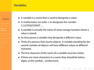 Introduction to
JavaScript
Syropoulos
Programming
Languages
Basics of
JavaScript
Expressions and
Operators
Basic Commands
Deﬁning New
Functions
Finale
.
.
.
.
.
.
.
.
.
.
.
.
.
.
.
.
.
.
.
.
.
.
.
.
.
.
.
.
.
.
.
.
.
.
.
.
.
.
.
.
Variables
A variable is a name that is used to designate a value.
In mathematics we write 𝜋 to designate the number
3.1415926535897 ….
A variable is actually the name of some storage location where a
value is stored.
As time passes a variable may designate a diﬀerent value.
Think of a process that counts objects. A variable standing for the
current number of objects will have diﬀerent values at diﬀerent
moments.
The ﬁrst character of the name of a variable must be a letter
If there are more characters in a name they should be letters,
digits, or the symbol _ (underscore).
 
