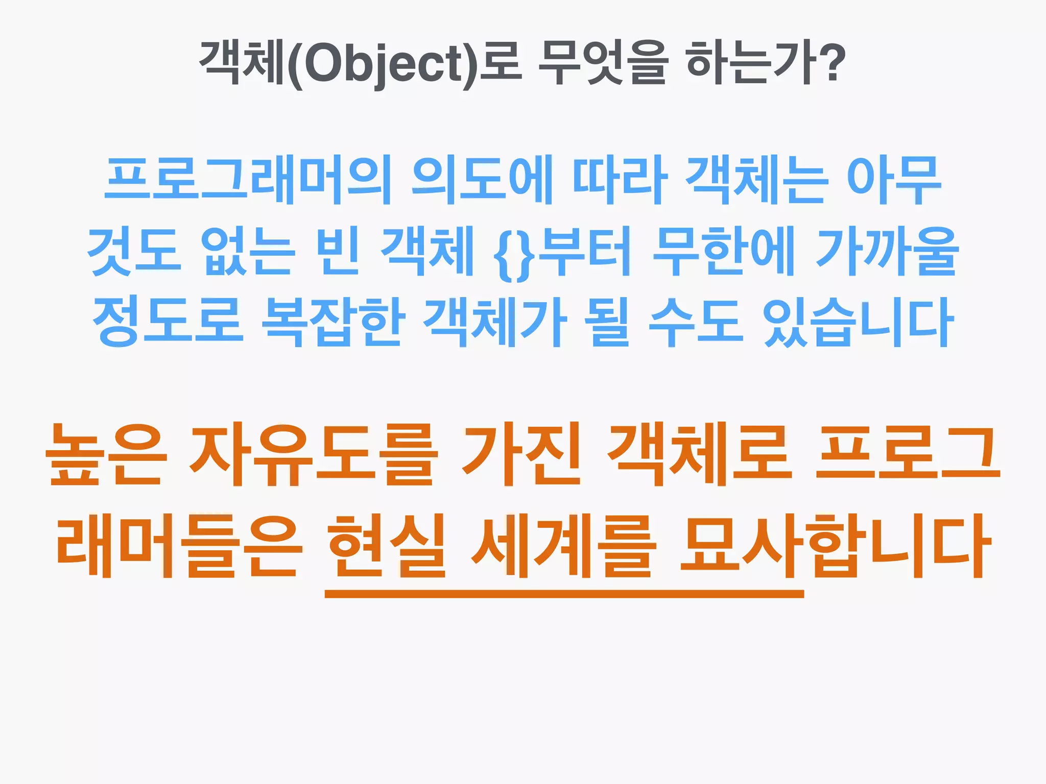 객체(Object)로 무엇을 하는가?
프로그래머의 의도에 따라 객체는 아무
것도 없는 빈 객체 {}부터 무한에 가까울
정도로 복잡한 객체가 될 수도 있습니다
높은 자유도를 가진 객체로 프로그
래머들은 현실 세계를 묘사합니다
 