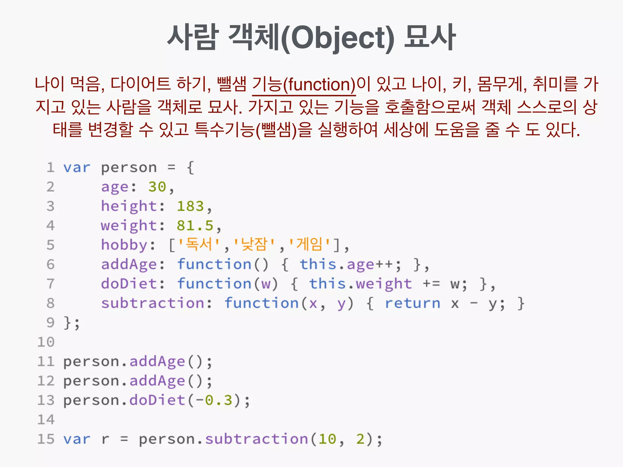 사람 객체(Object) 묘사
나이 먹음, 다이어트 하기, 뺄샘 기능(function)이 있고 나이, 키, 몸무게, 취미를 가
지고 있는 사람을 객체로 묘사. 가지고 있는 기능을 호출함으로써 객체 스스로의 상
태를 변경할 수 있고 특수기능(뺄샘)을 실행하여 세상에 도움을 줄 수 도 있다.
 