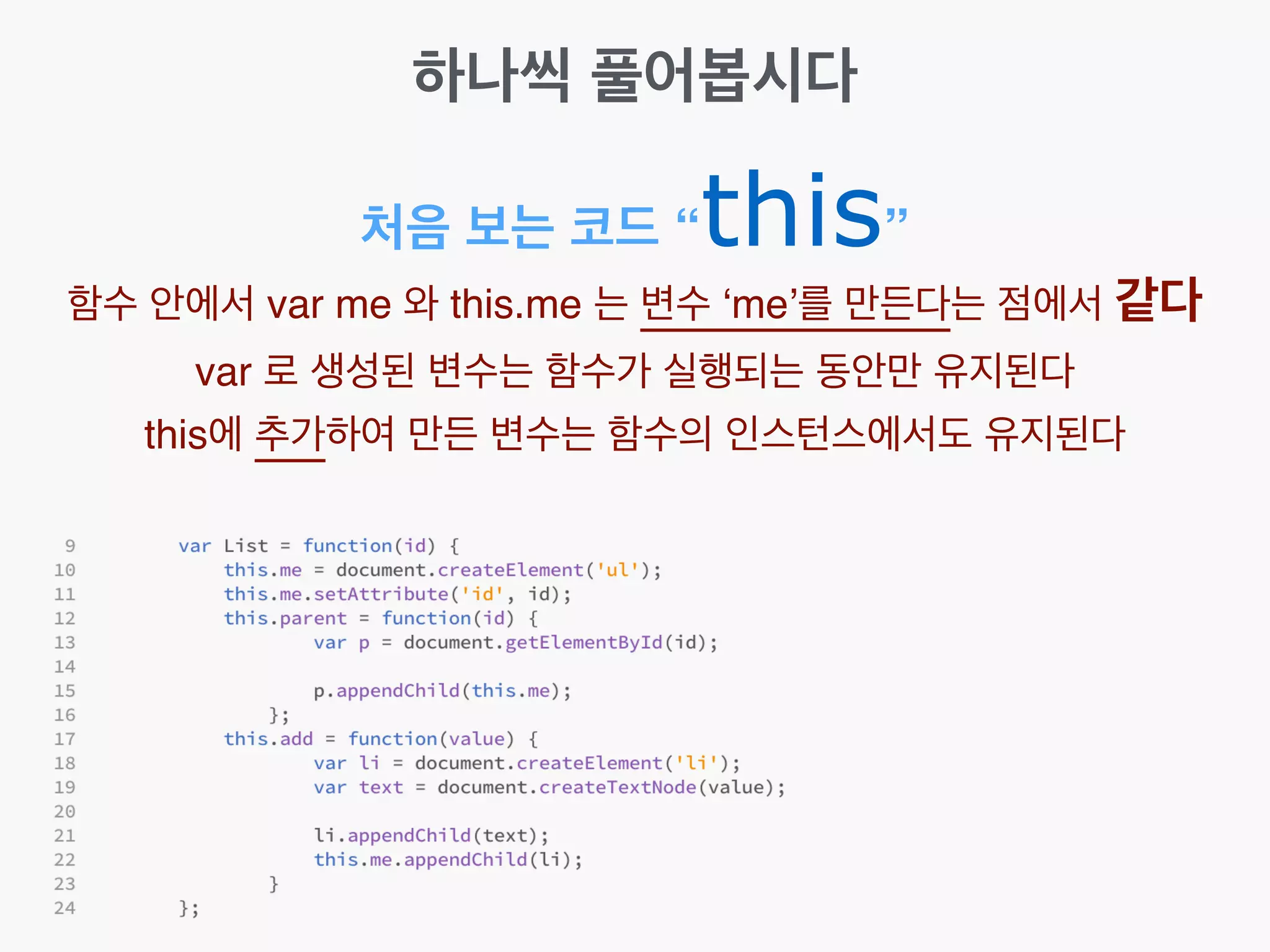 하나씩 풀어봅시다
처음 보는 코드 “this”
함수 안에서 var me 와 this.me 는 변수 ‘me’를 만든다는 점에서 같다!
var 로 생성된 변수는 함수가 실행되는 동안만 유지된다!
this에 추가하여 만든 변수는 함수의 인스턴스에서도 유지된다
 