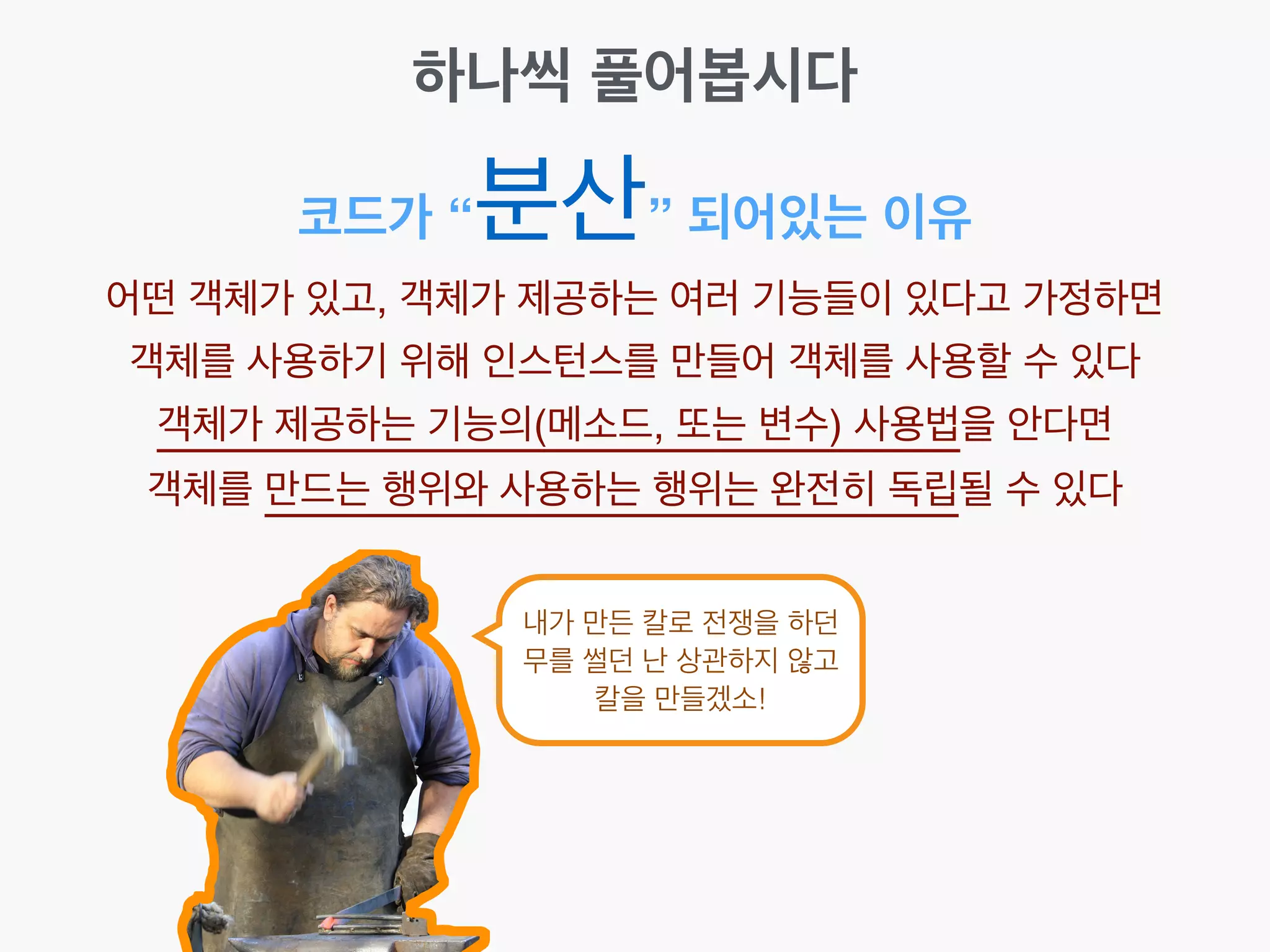 코드가 “분산” 되어있는 이유
어떤 객체가 있고, 객체가 제공하는 여러 기능들이 있다고 가정하면!
객체를 사용하기 위해 인스턴스를 만들어 객체를 사용할 수 있다!
객체가 제공하는 기능의(메소드, 또는 변수) 사용법을 안다면!
객체를 만드는 행위와 사용하는 행위는 완전히 독립될 수 있다
하나씩 풀어봅시다
내가 만든 칼로 전쟁을 하던
무를 썰던 난 상관하지 않고
칼을 만들겠소!
 