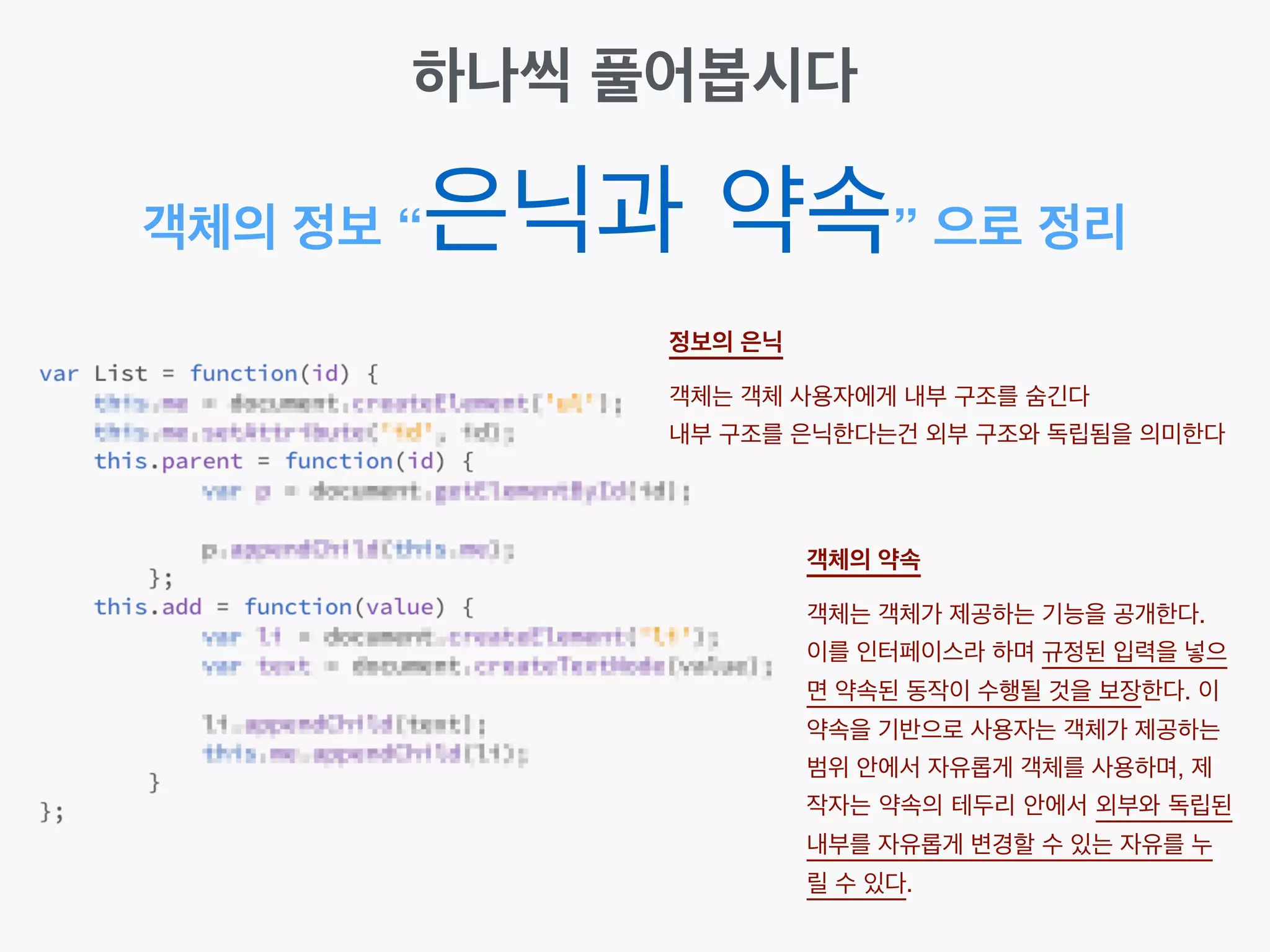 객체의 정보 “은닉과 약속” 으로 정리
하나씩 풀어봅시다
정보의 은닉 
객체는 객체 사용자에게 내부 구조를 숨긴다!
내부 구조를 은닉한다는건 외부 구조와 독립됨을 의미한다
객체의 약속 
객체는 객체가 제공하는 기능을 공개한다. !
이를 인터페이스라 하며 규정된 입력을 넣으
면 약속된 동작이 수행될 것을 보장한다. 이
약속을 기반으로 사용자는 객체가 제공하는
범위 안에서 자유롭게 객체를 사용하며, 제
작자는 약속의 테두리 안에서 외부와 독립된
내부를 자유롭게 변경할 수 있는 자유를 누
릴 수 있다.
 