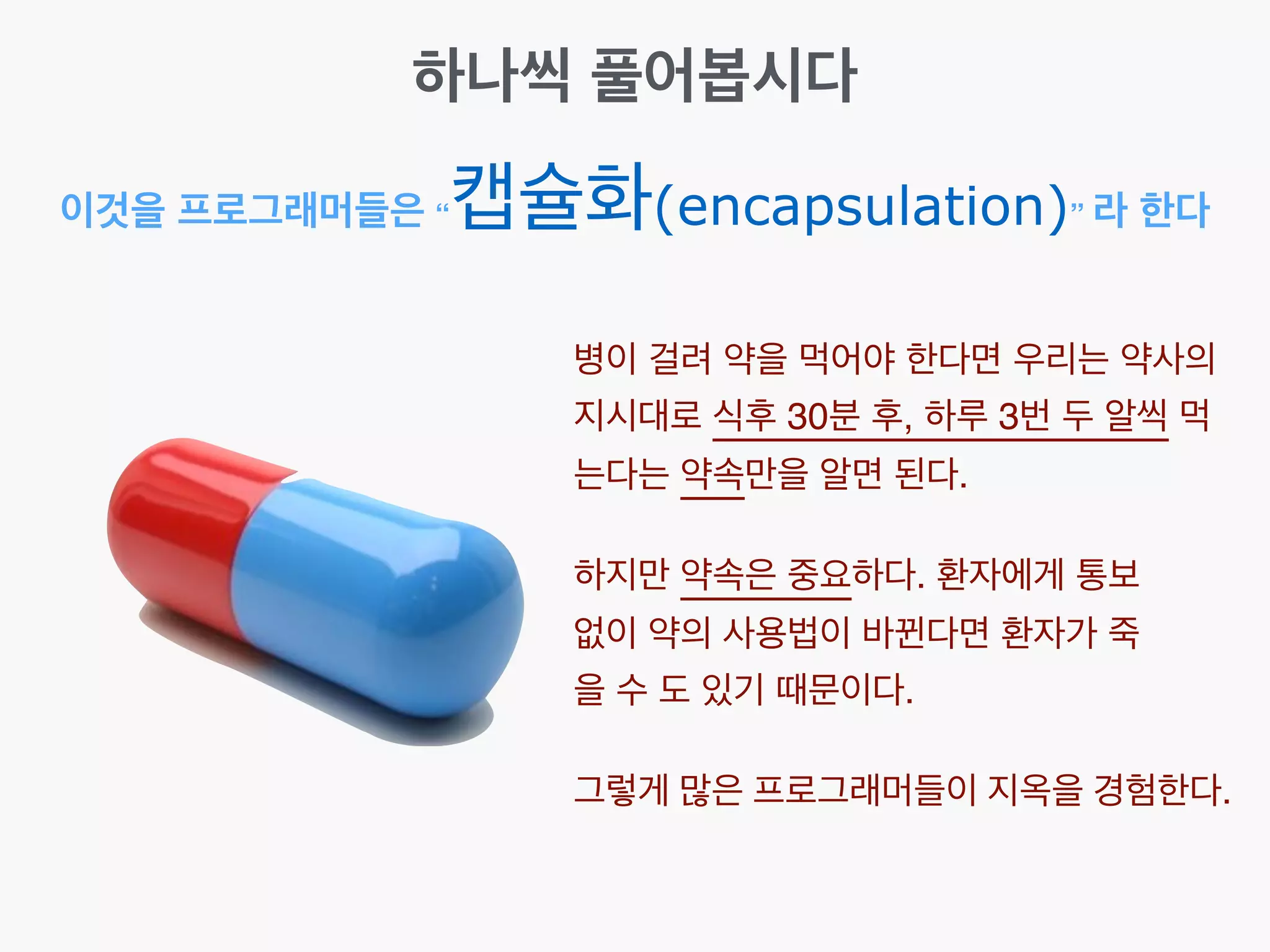 이것을 프로그래머들은 “캡슐화(encapsulation)” 라 한다
하나씩 풀어봅시다
병이 걸려 약을 먹어야 한다면 우리는 약사의
지시대로 식후 30분 후, 하루 3번 두 알씩 먹
는다는 약속만을 알면 된다.
하지만 약속은 중요하다. 환자에게 통보
없이 약의 사용법이 바뀐다면 환자가 죽
을 수 도 있기 때문이다.
그렇게 많은 프로그래머들이 지옥을 경험한다.
 