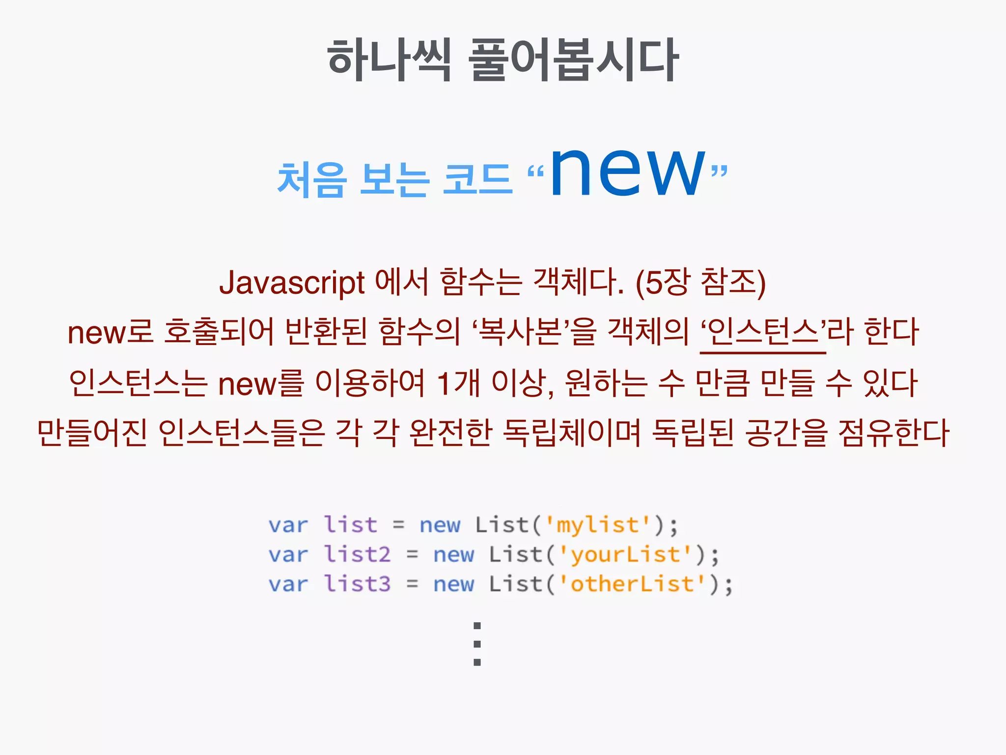 처음 보는 코드 “new”
Javascript 에서 함수는 객체다. (5장 참조)!
new로 호출되어 반환된 함수의 ‘복사본’을 객체의 ‘인스턴스’라 한다!
인스턴스는 new를 이용하여 1개 이상, 원하는 수 만큼 만들 수 있다!
만들어진 인스턴스들은 각 각 완전한 독립체이며 독립된 공간을 점유한다
...
하나씩 풀어봅시다
 