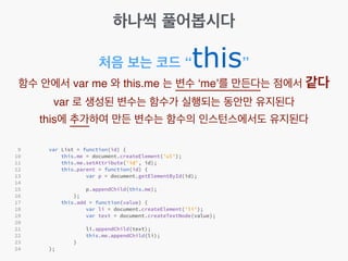 하나씩 풀어봅시다
처음 보는 코드 “this”
함수 안에서 var me 와 this.me 는 변수 ‘me’를 만든다는 점에서 같다!
var 로 생성된 변수는 함수가 실행되는 동안만 유지된다!
this에 추가하여 만든 변수는 함수의 인스턴스에서도 유지된다
 