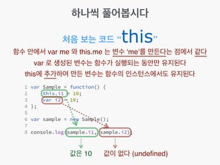 하나씩 풀어봅시다
처음 보는 코드 “this”
함수 안에서 var me 와 this.me 는 변수 ‘me’를 만든다는 점에서 같다!
var 로 생성된 변수는 함수가 실행되는 동안만 유지된다!
this에 추가하여 만든 변수는 함수의 인스턴스에서도 유지된다
값은 10 값이 없다 (undeﬁned)
 