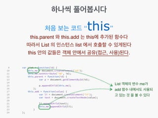 하나씩 풀어봅시다
처음 보는 코드 “this”
this.parent 와 this.add 는 this에 추가된 함수다!
따라서 List 의 인스턴스 list 에서 호출할 수 있게된다!
this 안의 값들은 객체 안에서 공유(접근, 사용)된다.
List 객체의 변수 me가
add 함수 내에서도 사용되
고 있는 것 을 볼 수 있다
 