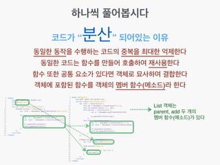 코드가 “분산” 되어있는 이유
동일한 동작을 수행하는 코드의 중복을 최대한 억제한다!
동일한 코드는 함수를 만들어 호출하여 재사용한다!
함수 또한 공통 요소가 있다면 객체로 묘사하여 결합한다!
객체에 포함된 함수를 객체의 멤버 함수(메소드)라 한다
List 객체는 !
parent, add 두 개의 !
멤버 함수(메소드)가 있다
하나씩 풀어봅시다
 