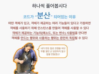 코드가 “분산” 되어있는 이유
어떤 객체가 있고, 객체가 제공하는 여러 기능들이 있다고 가정하면!
객체를 사용하기 위해 인스턴스를 만들어 객체를 사용할 수 있다!
객체가 제공하는 기능의(메소드, 또는 변수) 사용법을 안다면!
객체를 만드는 행위와 사용하는 행위는 완전히 독립될 수 있다
하나씩 풀어봅시다
내가 만든 칼로 전쟁을 하던
무를 썰던 난 상관하지 않고
칼을 만들겠소!
 