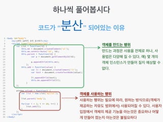 코드가 “분산” 되어있는 이유
객체를 만드는 행위!
만드는 과정은 사용을 전제로 하나, 사
용법은 다양해 질 수 있다. 예) 몇 개의
객체 인스턴스가 만들어 질지 예상할 수
없다.
객체를 사용하는 행위!
사용하는 행위는 필요에 따라, 원하는 방식으로(객체가
제공하는 자유도 범위에서) 사용되어질 수 있다. 사용자
입장에서 객체의 제공 기능을 아는것은 중요하나 어떻
게 만들어 졌는지 아는것은 불필요하다
하나씩 풀어봅시다
 