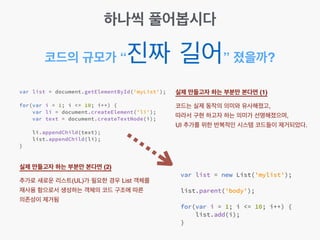 코드의 규모가 “진짜 길어” 졌을까?
실제 만들고자 하는 부분만 본다면 (1) 
코드는 실제 동작의 의미와 유사해졌고,!
따라서 구현 하고자 하는 의미가 선명해졌으며,!
UI 추가를 위한 반복적인 시스템 코드들이 제거되었다.
실제 만들고자 하는 부분만 본다면 (2) 
추가로 새로운 리스트(UL)가 필요한 경우 List 객체를
재사용 함으로서 생성하는 객체의 코드 구조에 따른
의존성이 제거됨
하나씩 풀어봅시다
 