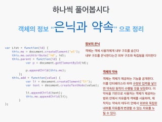 객체의 정보 “은닉과 약속” 으로 정리
하나씩 풀어봅시다
정보의 은닉 
객체는 객체 사용자에게 내부 구조를 숨긴다!
내부 구조를 은닉한다는건 외부 구조와 독립됨을 의미한다
객체의 약속 
객체는 객체가 제공하는 기능을 공개한다. !
이를 인터페이스라 하며 규정된 입력을 넣으
면 약속된 동작이 수행될 것을 보장한다. 이
약속을 기반으로 사용자는 객체가 제공하는
범위 안에서 자유롭게 객체를 사용하며, 제
작자는 약속의 테두리 안에서 외부와 독립된
내부를 자유롭게 변경할 수 있는 자유를 누
릴 수 있다.
 