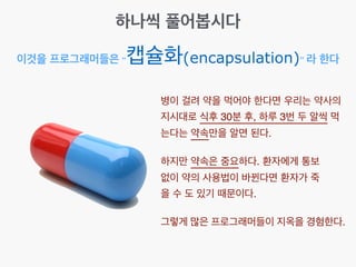 이것을 프로그래머들은 “캡슐화(encapsulation)” 라 한다
하나씩 풀어봅시다
병이 걸려 약을 먹어야 한다면 우리는 약사의
지시대로 식후 30분 후, 하루 3번 두 알씩 먹
는다는 약속만을 알면 된다.
하지만 약속은 중요하다. 환자에게 통보
없이 약의 사용법이 바뀐다면 환자가 죽
을 수 도 있기 때문이다.
그렇게 많은 프로그래머들이 지옥을 경험한다.
 
