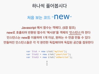 처음 보는 코드 “new”
Javascript 에서 함수는 객체다. (5장 참조)!
new로 호출되어 반환된 함수의 ‘복사본’을 객체의 ‘인스턴스’라 한다!
인스턴스는 new를 이용하여 1개 이상, 원하는 수 만큼 만들 수 있다!
만들어진 인스턴스들은 각 각 완전한 독립체이며 독립된 공간을 점유한다
...
하나씩 풀어봅시다
 