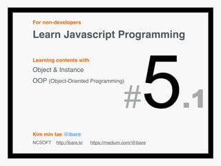 For non-developers!
Learn Javascript Programming!
!
Learning contents with!
Object & Instance!
OOP (Object-Oriented Programming)!
!
!
!
!
Kim min tae @ibare!
NCSOFT http://ibare.kr https://medium.com/@ibare
#5.1
 