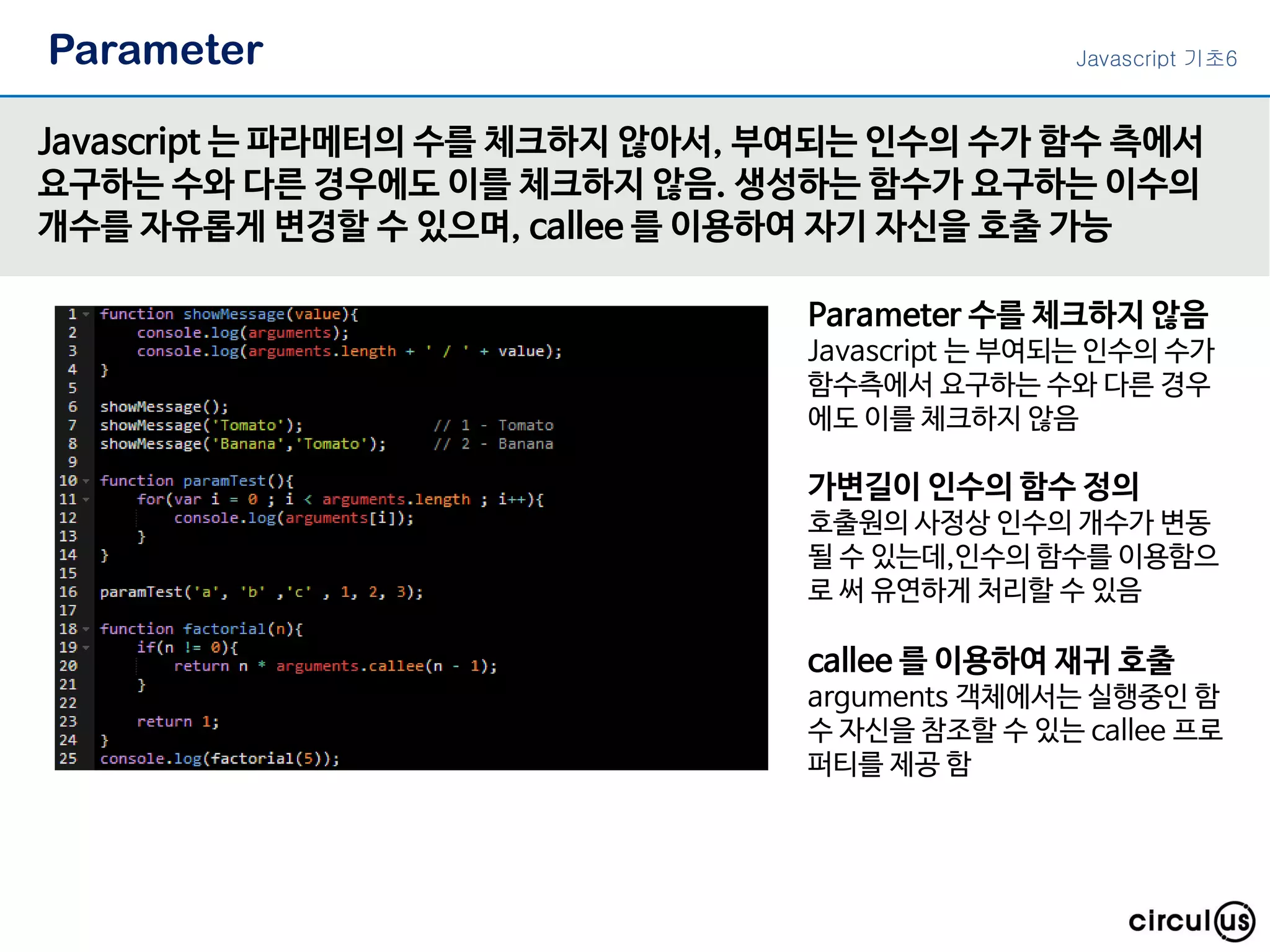 Parameter Javascript 는 파라메터의 수를 체크하지 않아서, 부여되는 인수의 수가 함수 측에서 요구하는 수와 다른 경우에도 이를 체크하지 않음. 생성하는 함수가 요구하는 이수의 개수를 자유롭게 변경할 수 있으며, callee 를 이용하여 자기 자신을 호출 가능 Parameter 수를 체크하지 않음 Javascript 는 부여되는 인수의 수가 함수측에서 요구하는 수와 다른 경우 에도 이를 체크하지 않음 callee 를 이용하여 재귀 호출 arguments 객체에서는 실행중인 함 수 자신을 참조할 수 있는 callee 프로 퍼티를 제공 함 가변길이 인수의 함수 정의 호출원의 사정상 인수의 개수가 변동 될 수 있는데,인수의 함수를 이용함으 로 써 유연하게 처리할 수 있음 Javascript 기초6 