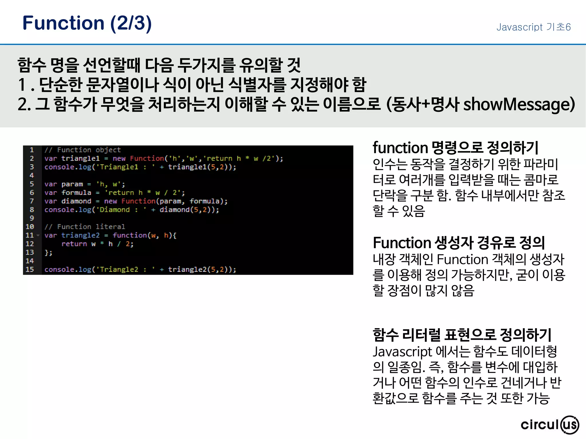 Function (2/3) 함수 명을 선언할때 다음 두가지를 유의할 것 1 . 단순한 문자열이나 식이 아닌 식별자를 지정해야 함 2. 그 함수가 무엇을 처리하는지 이해할 수 있는 이름으로 (동사+명사 showMessage) function 명령으로 정의하기 인수는 동작을 결정하기 위한 파라미 터로 여러개를 입력받을 때는 콤마로 단락을 구분 함. 함수 내부에서만 참조 할 수 있음 Function 생성자 경유로 정의 내장 객체인 Function 객체의 생성자 를 이용해 정의 가능하지만, 굳이 이용 할 장점이 많지 않음 함수 리터럴 표현으로 정의하기 Javascript 에서는 함수도 데이터형 의 일종임. 즉, 함수를 변수에 대입하 거나 어떤 함수의 인수로 건네거나 반 환값으로 함수를 주는 것 또한 가능 Javascript 기초6 