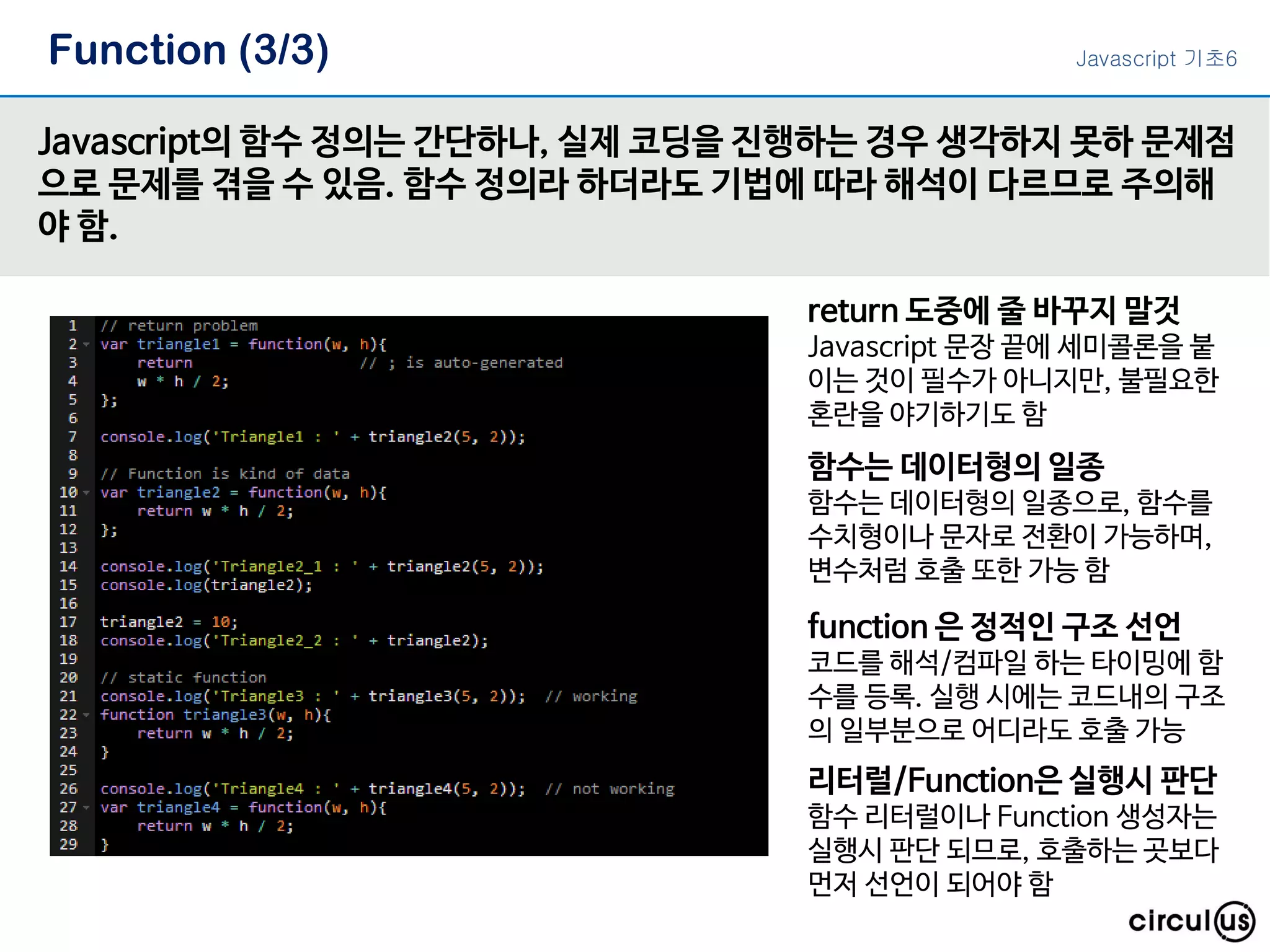 Function (3/3) Javascript의 함수 정의는 간단하나, 실제 코딩을 진행하는 경우 생각하지 못하 문제점 으로 문제를 겪을 수 있음. 함수 정의라 하더라도 기법에 따라 해석이 다르므로 주의해 야 함. return 도중에 줄 바꾸지 말것 Javascript 문장 끝에 세미콜론을 붙 이는 것이 필수가 아니지만, 불필요한 혼란을 야기하기도 함 함수는 데이터형의 일종 함수는 데이터형의 일종으로, 함수를 수치형이나 문자로 전환이 가능하며, 변수처럼 호출 또한 가능 함 function 은 정적인 구조 선언 코드를 해석/컴파일 하는 타이밍에 함 수를 등록. 실행 시에는 코드내의 구조 의 일부분으로 어디라도 호출 가능 리터럴/Function은 실행시 판단 함수 리터럴이나 Function 생성자는 실행시 판단 되므로, 호출하는 곳보다 먼저 선언이 되어야 함 Javascript 기초6 