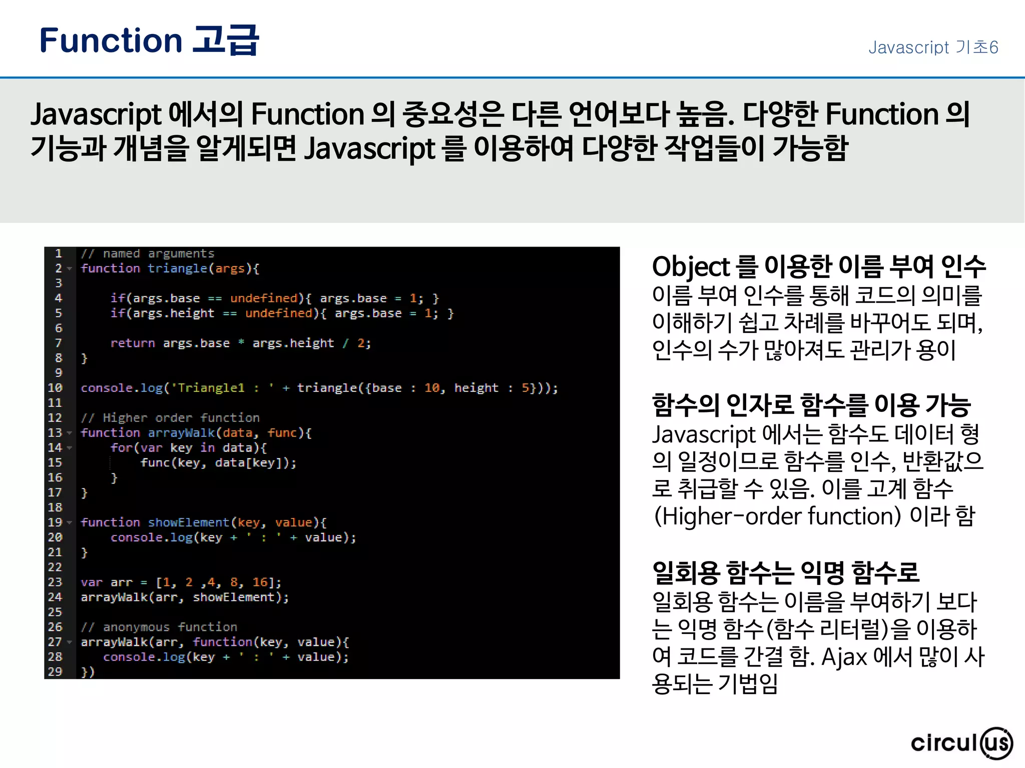Function 고급 Javascript 에서의 Function 의 중요성은 다른 언어보다 높음. 다양한 Function 의 기능과 개념을 알게되면 Javascript 를 이용하여 다양한 작업들이 가능함 Object 를 이용한 이름 부여 인수 이름 부여 인수를 통해 코드의 의미를 이해하기 쉽고 차례를 바꾸어도 되며, 인수의 수가 많아져도 관리가 용이 일회용 함수는 익명 함수로 일회용 함수는 이름을 부여하기 보다 는 익명 함수(함수 리터럴)을 이용하 여 코드를 간결 함. Ajax 에서 많이 사 용되는 기법임 함수의 인자로 함수를 이용 가능 Javascript 에서는 함수도 데이터 형 의 일정이므로 함수를 인수, 반환값으 로 취급할 수 있음. 이를 고계 함수 (Higher-order function) 이라 함 Javascript 기초6 