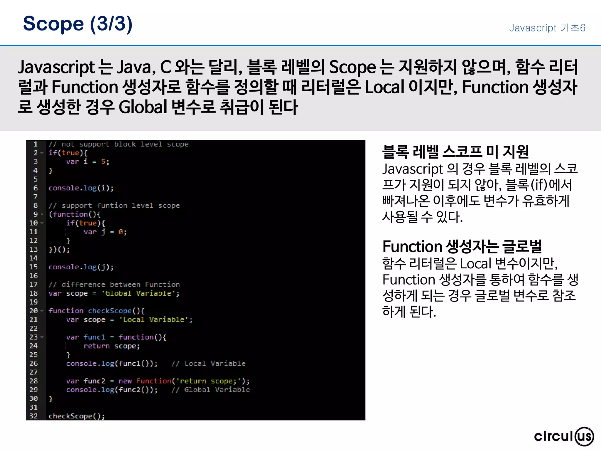 Scope (3/3) Javascript 는 Java, C 와는 달리, 블록 레벨의 Scope 는 지원하지 않으며, 함수 리터 럴과 Function 생성자로 함수를 정의할 때 리터럴은 Local 이지만, Function 생성자 로 생성한 경우 Global 변수로 취급이 된다 블록 레벨 스코프 미 지원 Javascript 의 경우 블록 레벨의 스코 프가 지원이 되지 않아, 블록(if)에서 빠져나온 이후에도 변수가 유효하게 사용될 수 있다. Function 생성자는 글로벌 함수 리터럴은 Local 변수이지만, Function 생성자를 통하여 함수를 생 성하게 되는 경우 글로벌 변수로 참조 하게 된다. Javascript 기초6 