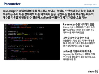 Parameter
Javascript 는 파라메터의 수를 체크하지 않아서, 부여되는 인수의 수가 함수 측에서
요구하는 수와 다른 경우에도 이를 체크하지 않음. 생성하는 함수가 요구하는 이수의
개수를 자유롭게 변경할 수 있으며, callee 를 이용하여 자기 자신을 호출 가능
Parameter 수를 체크하지 않음
Javascript 는 부여되는 인수의 수가
함수측에서 요구하는 수와 다른 경우
에도 이를 체크하지 않음
callee 를 이용하여 재귀 호출
arguments 객체에서는 실행중인 함
수 자신을 참조할 수 있는 callee 프로
퍼티를 제공 함
가변길이 인수의 함수 정의
호출원의 사정상 인수의 개수가 변동
될 수 있는데,인수의 함수를 이용함으
로 써 유연하게 처리할 수 있음
Javascript 기초6
 