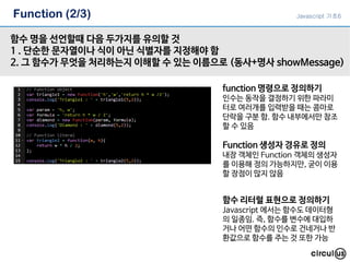 Function (2/3)
함수 명을 선언할때 다음 두가지를 유의할 것
1 . 단순한 문자열이나 식이 아닌 식별자를 지정해야 함
2. 그 함수가 무엇을 처리하는지 이해할 수 있는 이름으로 (동사+명사 showMessage)
function 명령으로 정의하기
인수는 동작을 결정하기 위한 파라미
터로 여러개를 입력받을 때는 콤마로
단락을 구분 함. 함수 내부에서만 참조
할 수 있음
Function 생성자 경유로 정의
내장 객체인 Function 객체의 생성자
를 이용해 정의 가능하지만, 굳이 이용
할 장점이 많지 않음
함수 리터럴 표현으로 정의하기
Javascript 에서는 함수도 데이터형
의 일종임. 즉, 함수를 변수에 대입하
거나 어떤 함수의 인수로 건네거나 반
환값으로 함수를 주는 것 또한 가능
Javascript 기초6
 