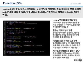 Function (3/3)
Javascript의 함수 정의는 간단하나, 실제 코딩을 진행하는 경우 생각하지 못하 문제점
으로 문제를 겪을 수 있음. 함수 정의라 하더라도 기법에 따라 해석이 다르므로 주의해
야 함.
return 도중에 줄 바꾸지 말것
Javascript 문장 끝에 세미콜론을 붙
이는 것이 필수가 아니지만, 불필요한
혼란을 야기하기도 함
함수는 데이터형의 일종
함수는 데이터형의 일종으로, 함수를
수치형이나 문자로 전환이 가능하며,
변수처럼 호출 또한 가능 함
function 은 정적인 구조 선언
코드를 해석/컴파일 하는 타이밍에 함
수를 등록. 실행 시에는 코드내의 구조
의 일부분으로 어디라도 호출 가능
리터럴/Function은 실행시 판단
함수 리터럴이나 Function 생성자는
실행시 판단 되므로, 호출하는 곳보다
먼저 선언이 되어야 함
Javascript 기초6
 