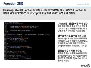 Function 고급
Javascript 에서의 Function 의 중요성은 다른 언어보다 높음. 다양한 Function 의
기능과 개념을 알게되면 Javascript 를 이용하여 다양한 작업들이 가능함
Object 를 이용한 이름 부여 인수
이름 부여 인수를 통해 코드의 의미를
이해하기 쉽고 차례를 바꾸어도 되며,
인수의 수가 많아져도 관리가 용이
일회용 함수는 익명 함수로
일회용 함수는 이름을 부여하기 보다
는 익명 함수(함수 리터럴)을 이용하
여 코드를 간결 함. Ajax 에서 많이 사
용되는 기법임
함수의 인자로 함수를 이용 가능
Javascript 에서는 함수도 데이터 형
의 일정이므로 함수를 인수, 반환값으
로 취급할 수 있음. 이를 고계 함수
(Higher-order function) 이라 함
Javascript 기초6
 
