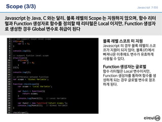 Scope (3/3)
Javascript 는 Java, C 와는 달리, 블록 레벨의 Scope 는 지원하지 않으며, 함수 리터
럴과 Function 생성자로 함수를 정의할 때 리터럴은 Local 이지만, Function 생성자
로 생성한 경우 Global 변수로 취급이 된다
블록 레벨 스코프 미 지원
Javascript 의 경우 블록 레벨의 스코
프가 지원이 되지 않아, 블록(if)에서
빠져나온 이후에도 변수가 유효하게
사용될 수 있다.
Function 생성자는 글로벌
함수 리터럴은 Local 변수이지만,
Function 생성자를 통하여 함수를 생
성하게 되는 경우 글로벌 변수로 참조
하게 된다.
Javascript 기초6
 