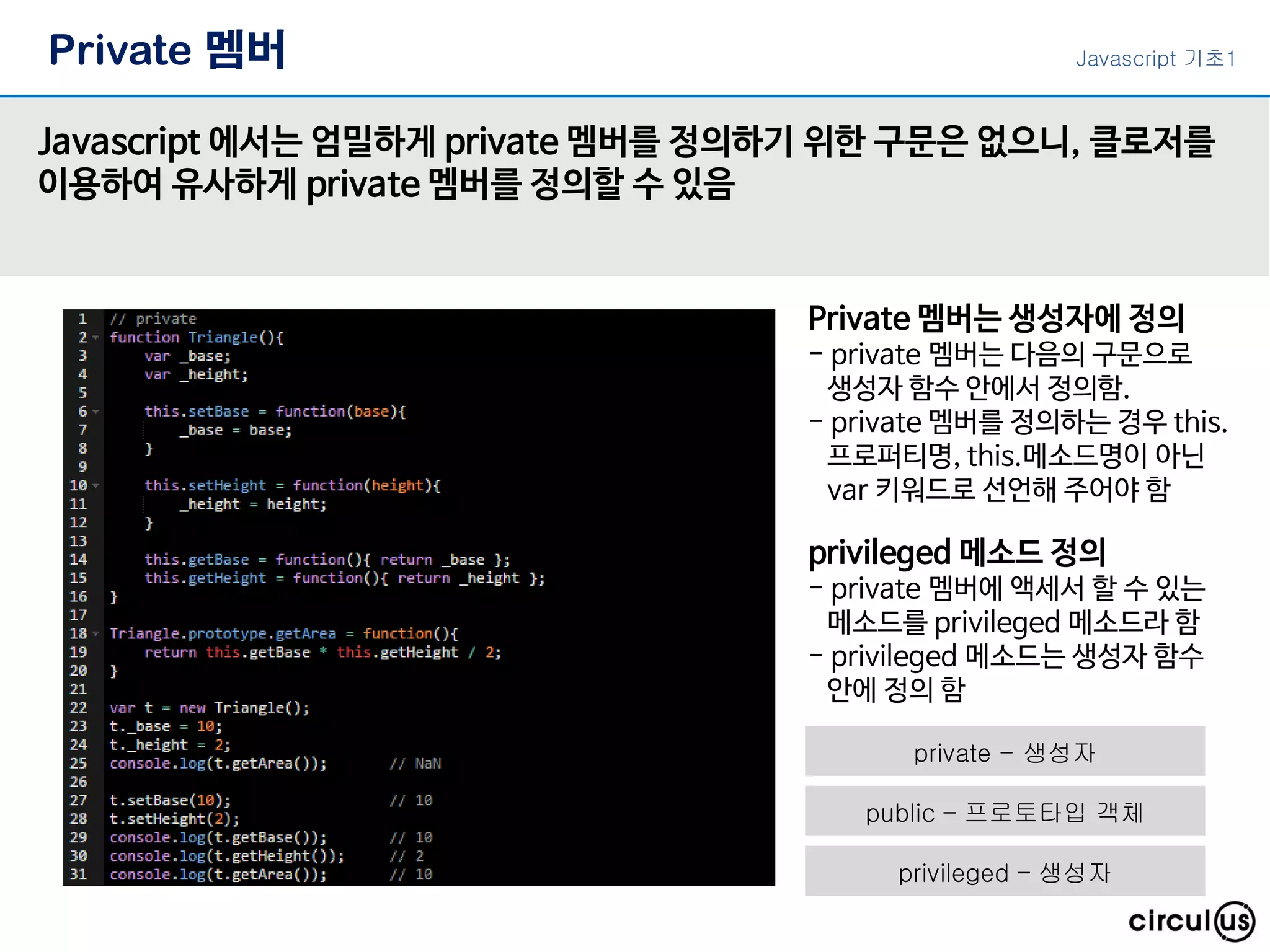 Private 멤버
Javascript 에서는 엄밀하게 private 멤버를 정의하기 위한 구문은 없으니, 클로저를
이용하여 유사하게 private 멤버를 정의할 수 있음
Private 멤버는 생성자에 정의
- private 멤버는 다음의 구문으로
생성자 함수 안에서 정의함.
- private 멤버를 정의하는 경우 this.
프로퍼티명, this.메소드명이 아닌
var 키워드로 선언해 주어야 함
privileged 메소드 정의
- private 멤버에 액세서 할 수 있는
메소드를 privileged 메소드라 함
- privileged 메소드는 생성자 함수
안에 정의 함
Javascript 기초1
private - 생성자
public – 프로토타입 객체
privileged – 생성자
 