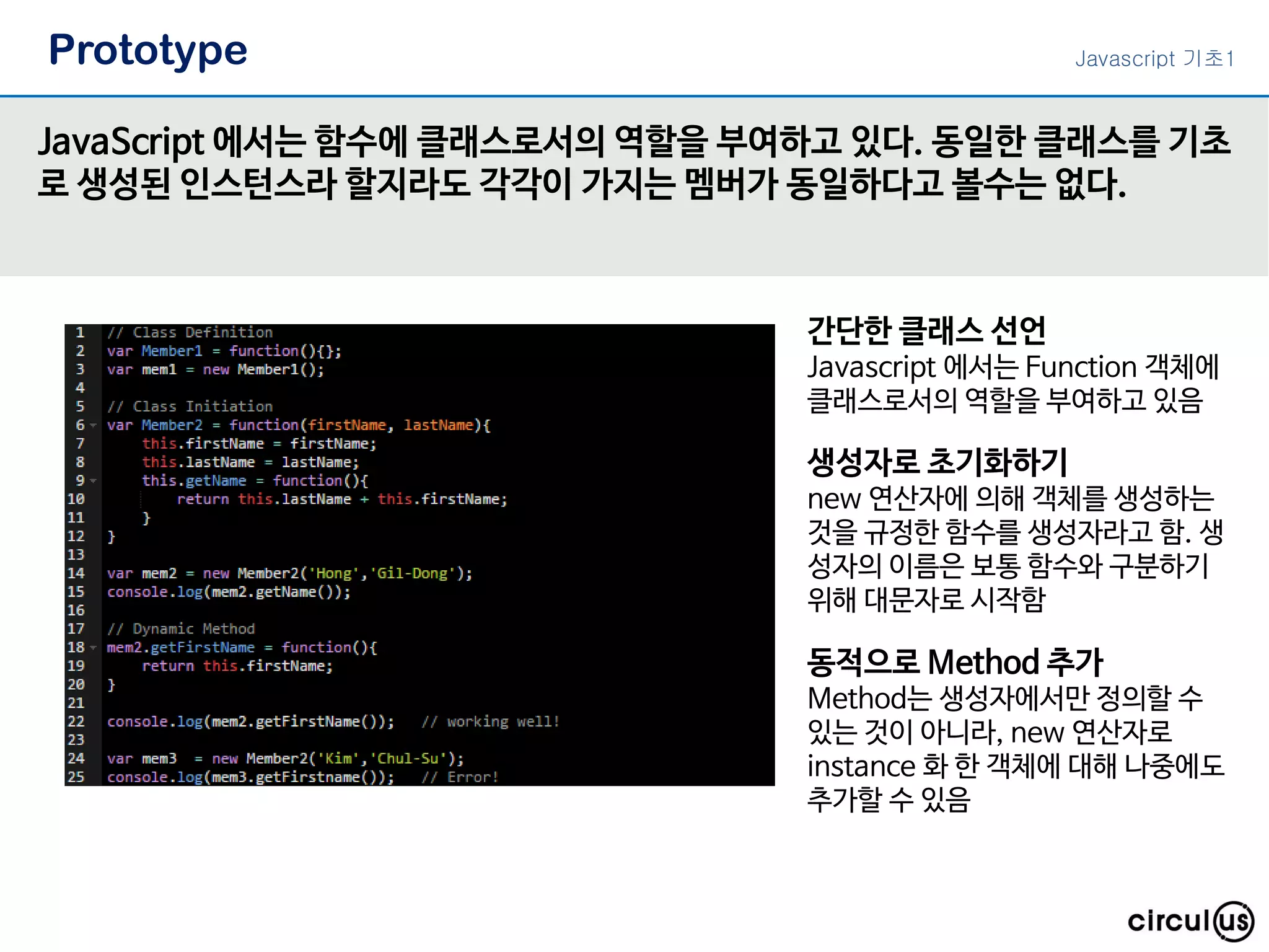 Prototype
JavaScript 에서는 함수에 클래스로서의 역할을 부여하고 있다. 동일한 클래스를 기초
로 생성된 인스턴스라 할지라도 각각이 가지는 멤버가 동일하다고 볼수는 없다.
Javascript 기초1
간단한 클래스 선언
Javascript 에서는 Function 객체에
클래스로서의 역할을 부여하고 있음
생성자로 초기화하기
new 연산자에 의해 객체를 생성하는
것을 규정한 함수를 생성자라고 함. 생
성자의 이름은 보통 함수와 구분하기
위해 대문자로 시작함
동적으로 Method 추가
Method는 생성자에서만 정의할 수
있는 것이 아니라, new 연산자로
instance 화 한 객체에 대해 나중에도
추가할 수 있음
 