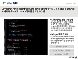Private 멤버
Javascript 에서는 엄밀하게 private 멤버를 정의하기 위한 구문은 없으니, 클로저를
이용하여 유사하게 private 멤버를 정의할 수 있음
Private 멤버는 생성자에 정의
- private 멤버는 다음의 구문으로
생성자 함수 안에서 정의함.
- private 멤버를 정의하는 경우 this.
프로퍼티명, this.메소드명이 아닌
var 키워드로 선언해 주어야 함
privileged 메소드 정의
- private 멤버에 액세서 할 수 있는
메소드를 privileged 메소드라 함
- privileged 메소드는 생성자 함수
안에 정의 함
Javascript 기초1
private - 생성자
public – 프로토타입 객체
privileged – 생성자
 